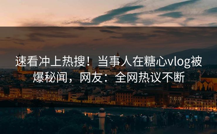 速看冲上热搜！当事人在糖心vlog被爆秘闻，网友：全网热议不断