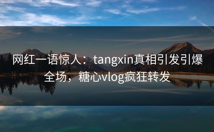 网红一语惊人：tangxin真相引发引爆全场，糖心vlog疯狂转发