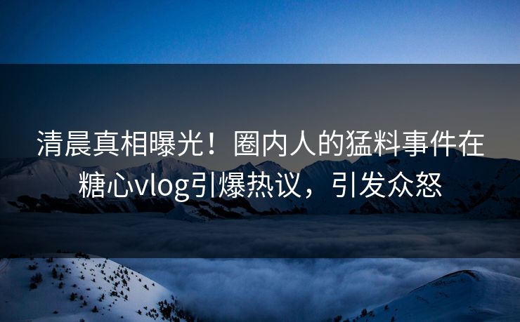 清晨真相曝光！圈内人的猛料事件在糖心vlog引爆热议，引发众怒