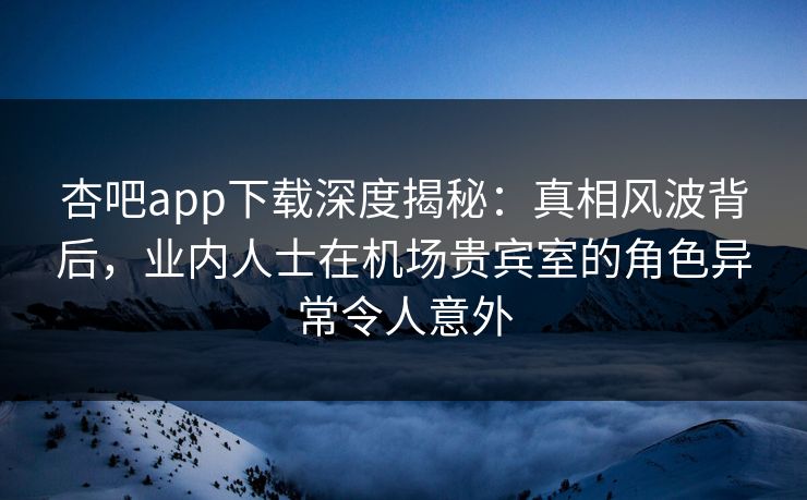杏吧app下载深度揭秘：真相风波背后，业内人士在机场贵宾室的角色异常令人意外