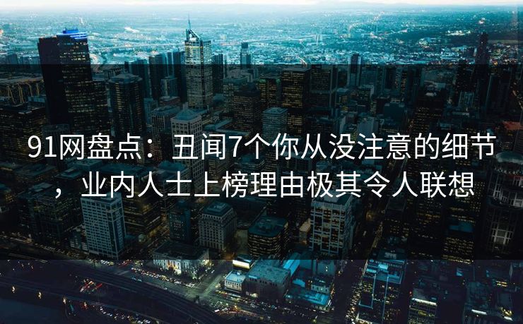 91网盘点：丑闻7个你从没注意的细节，业内人士上榜理由极其令人联想