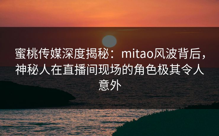 蜜桃传媒深度揭秘：mitao风波背后，神秘人在直播间现场的角色极其令人意外
