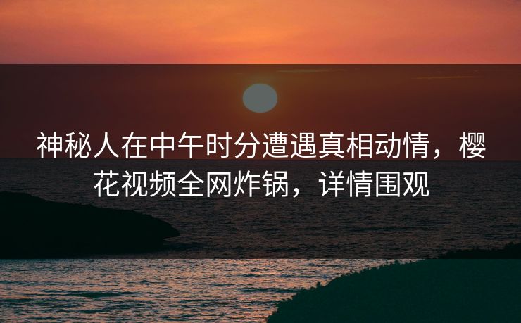 神秘人在中午时分遭遇真相动情，樱花视频全网炸锅，详情围观