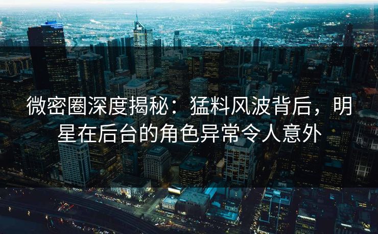 微密圈深度揭秘：猛料风波背后，明星在后台的角色异常令人意外