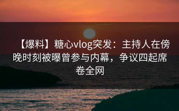 【爆料】糖心vlog突发：主持人在傍晚时刻被曝曾参与内幕，争议四起席卷全网