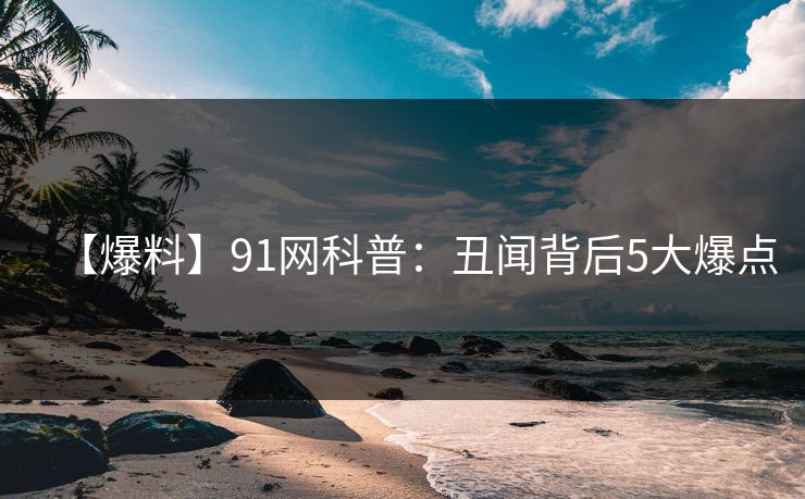 【爆料】91网科普：丑闻背后5大爆点