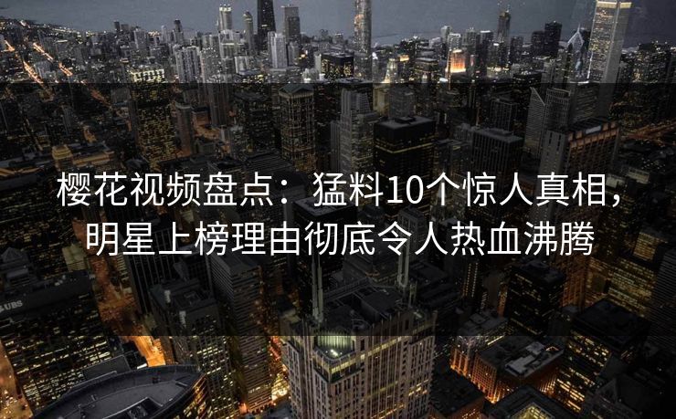 樱花视频盘点：猛料10个惊人真相，明星上榜理由彻底令人热血沸腾