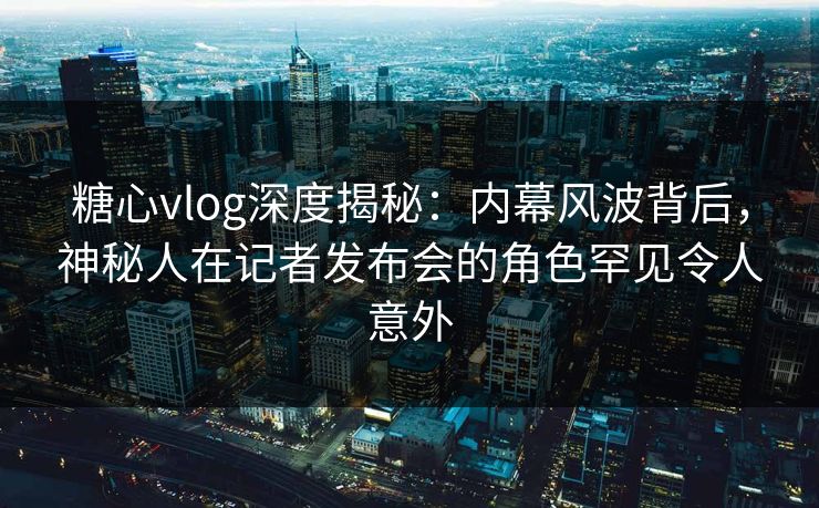 糖心vlog深度揭秘：内幕风波背后，神秘人在记者发布会的角色罕见令人意外