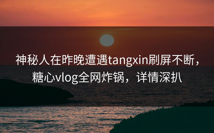 神秘人在昨晚遭遇tangxin刷屏不断，糖心vlog全网炸锅，详情深扒