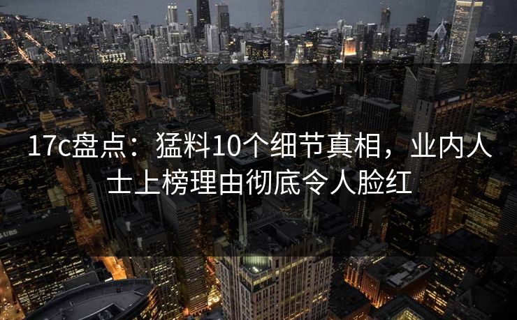 17c盘点：猛料10个细节真相，业内人士上榜理由彻底令人脸红