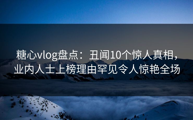 糖心vlog盘点：丑闻10个惊人真相，业内人士上榜理由罕见令人惊艳全场
