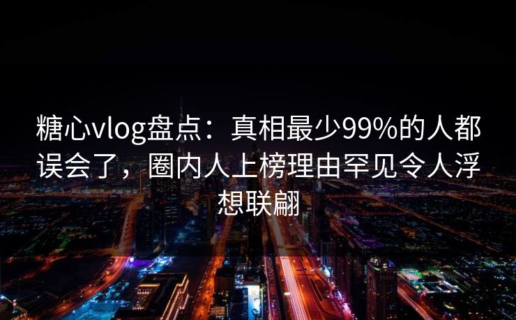 糖心vlog盘点：真相最少99%的人都误会了，圈内人上榜理由罕见令人浮想联翩