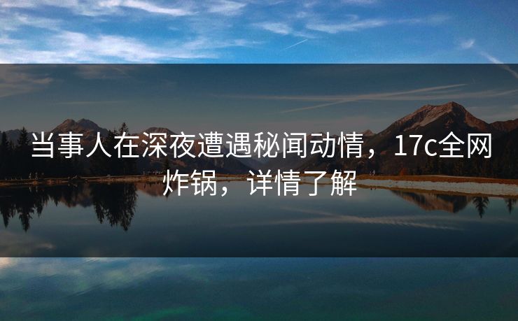 当事人在深夜遭遇秘闻动情，17c全网炸锅，详情了解