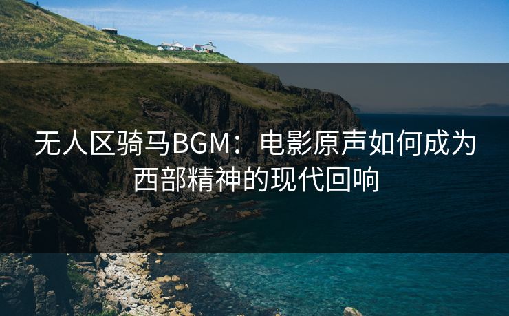 无人区骑马BGM：电影原声如何成为西部精神的现代回响