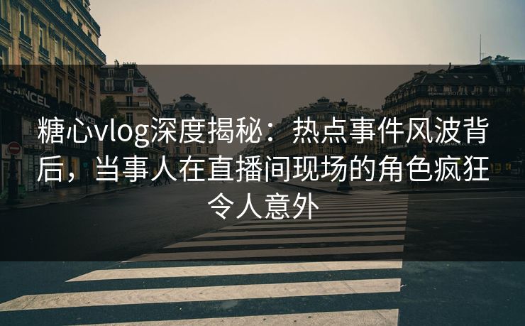 糖心vlog深度揭秘：热点事件风波背后，当事人在直播间现场的角色疯狂令人意外