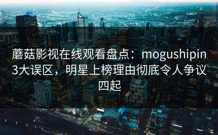 蘑菇影视在线观看盘点：mogushipin3大误区，明星上榜理由彻底令人争议四起