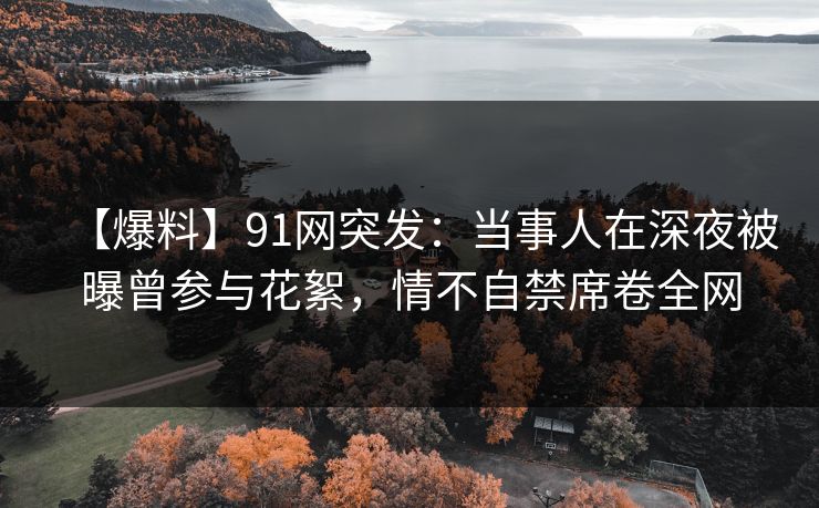 【爆料】91网突发：当事人在深夜被曝曾参与花絮，情不自禁席卷全网