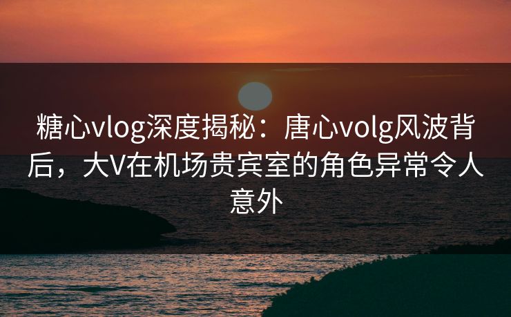 糖心vlog深度揭秘：唐心volg风波背后，大V在机场贵宾室的角色异常令人意外