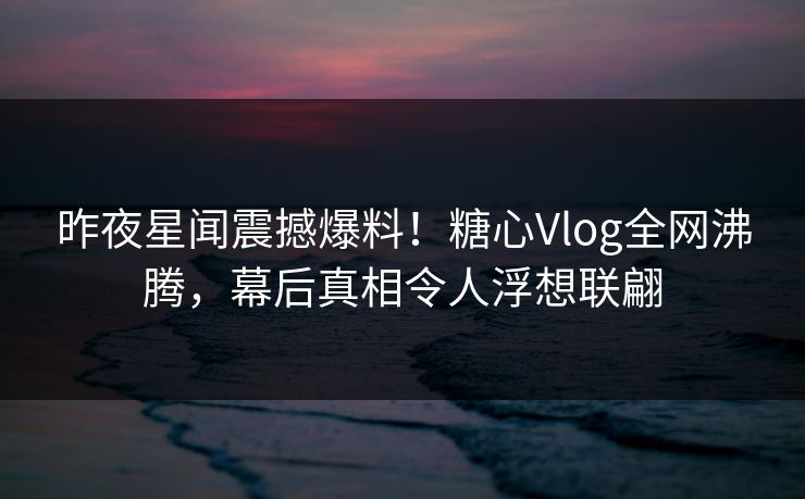昨夜星闻震撼爆料！糖心Vlog全网沸腾，幕后真相令人浮想联翩
