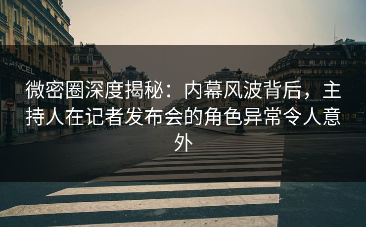 微密圈深度揭秘：内幕风波背后，主持人在记者发布会的角色异常令人意外