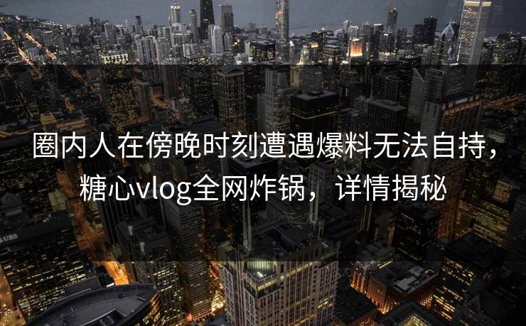 圈内人在傍晚时刻遭遇爆料无法自持,糖心vlog全网炸锅,详情揭秘 圈内人在傍晚时刻遭遇爆料无法自持,糖心vlog全网炸锅,详情揭秘