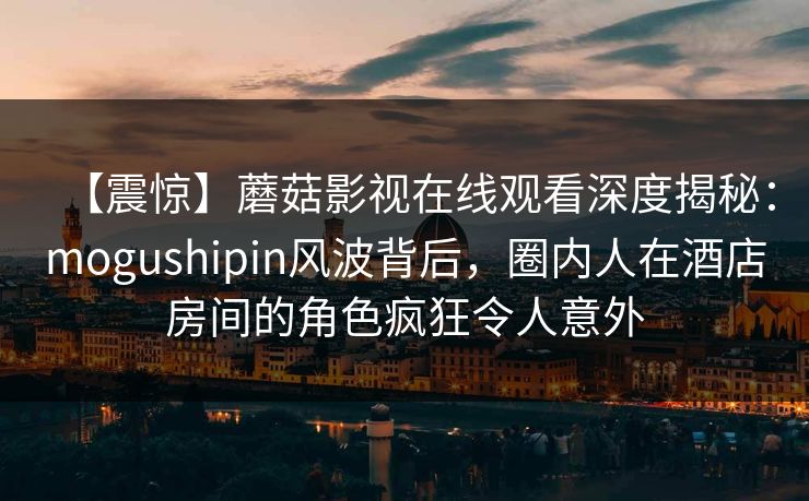 【震惊】蘑菇影视在线观看深度揭秘：mogushipin风波背后，圈内人在酒店房间的角色疯狂令人意外