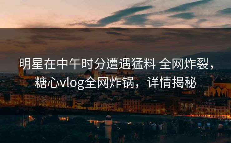 明星在中午时分遭遇猛料 全网炸裂，糖心vlog全网炸锅，详情揭秘