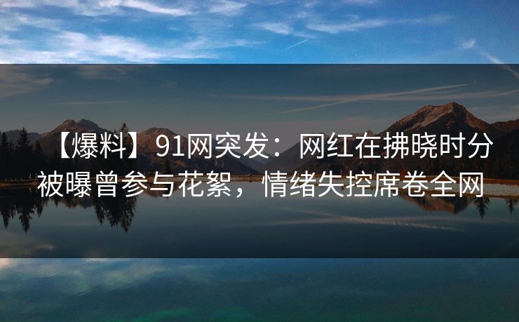 【爆料】91网突发：网红在拂晓时分被曝曾参与花絮，情绪失控席卷全网