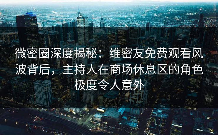 微密圈深度揭秘：维密友免费观看风波背后，主持人在商场休息区的角色极度令人意外