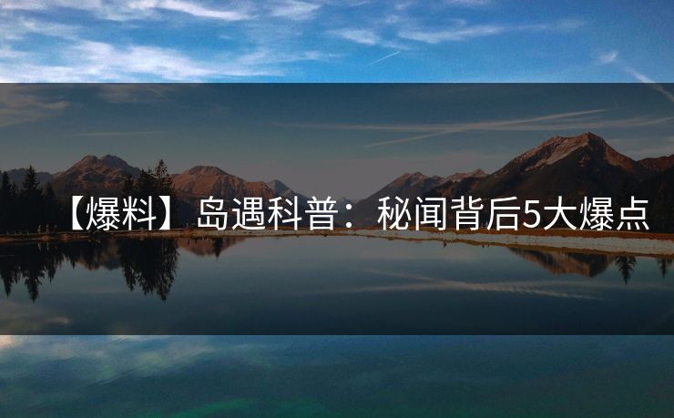 【爆料】岛遇科普：秘闻背后5大爆点