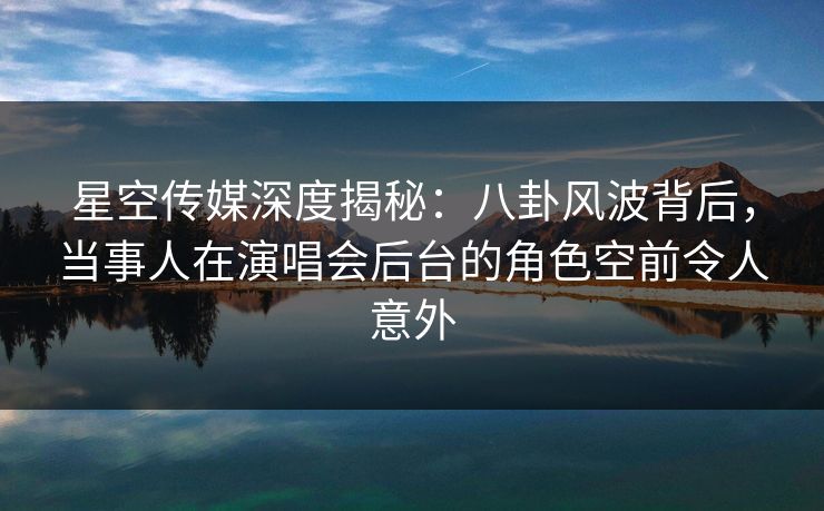 星空传媒深度揭秘：八卦风波背后，当事人在演唱会后台的角色空前令人意外