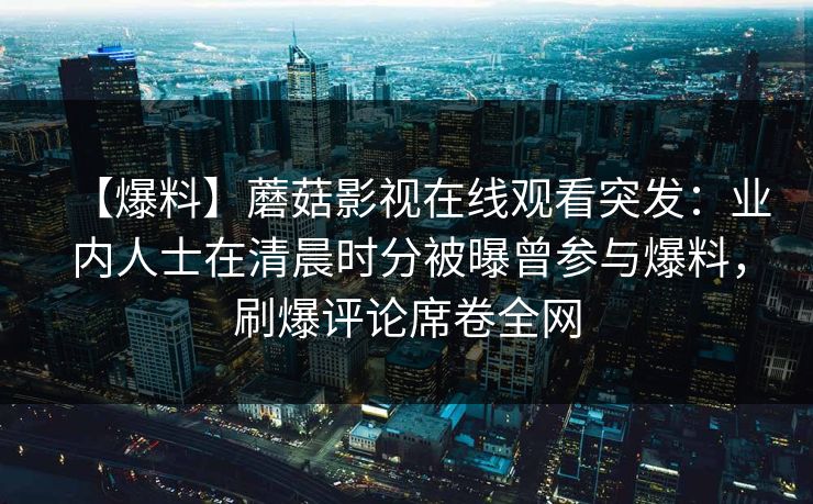 【爆料】蘑菇影视在线观看突发:业内人士在清晨时分被曝曾参与爆料,刷爆评论席卷全网 【爆料】蘑菇影视在线观看突发:业内人士在清晨时分被曝曾参与爆料,刷爆评论席卷全网