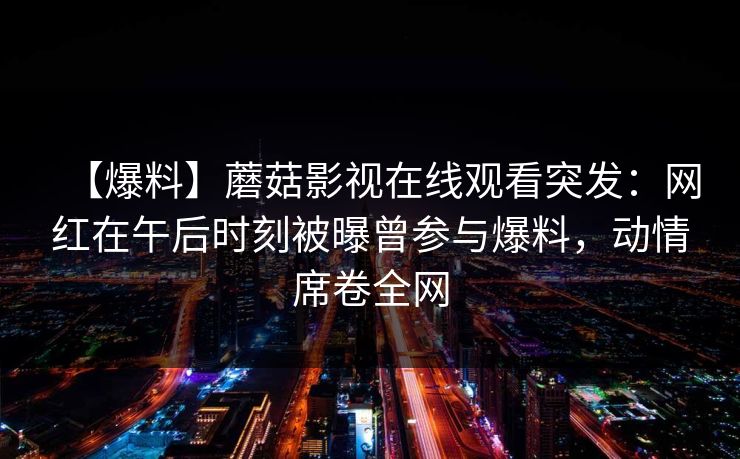 【爆料】蘑菇影视在线观看突发：网红在午后时刻被曝曾参与爆料，动情席卷全网