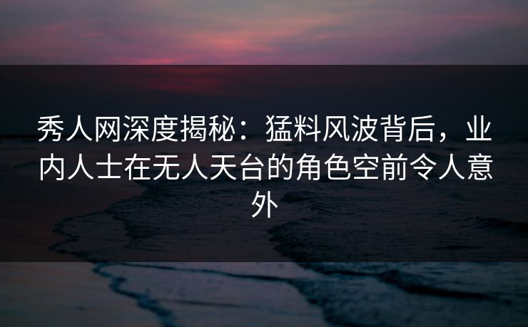 秀人网深度揭秘:猛料风波背后,业内人士在无人天台的角色空前令人意外 秀人网深度揭秘:猛料风波背后,业内人士在无人天台的角色空前令人意外