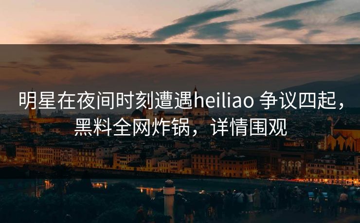 明星在夜间时刻遭遇heiliao 争议四起,黑料全网炸锅,详情围观 明星在夜间时刻遭遇heiliao 争议四起,黑料全网炸锅,详情围观