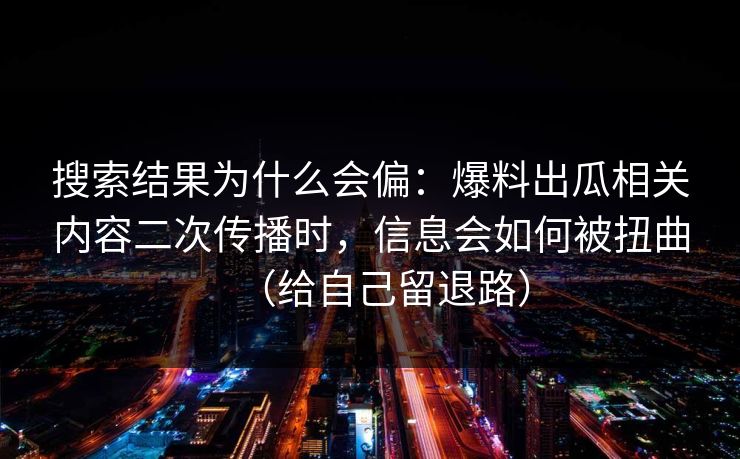 搜索结果为什么会偏:爆料出瓜相关内容二次传播时,信息会如何被扭曲(给自己留退路) 搜索结果为什么会偏:爆料出瓜相关内容二次传播时,信息会如何被扭曲(给自己留退路)