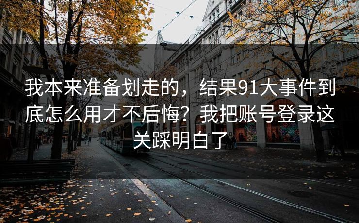 我本来准备划走的,结果91大事件到底怎么用才不后悔?我把账号登录这关踩明白了 我本来准备划走的,结果91大事件到底怎么用才不后悔?我把账号登录这关踩明白了