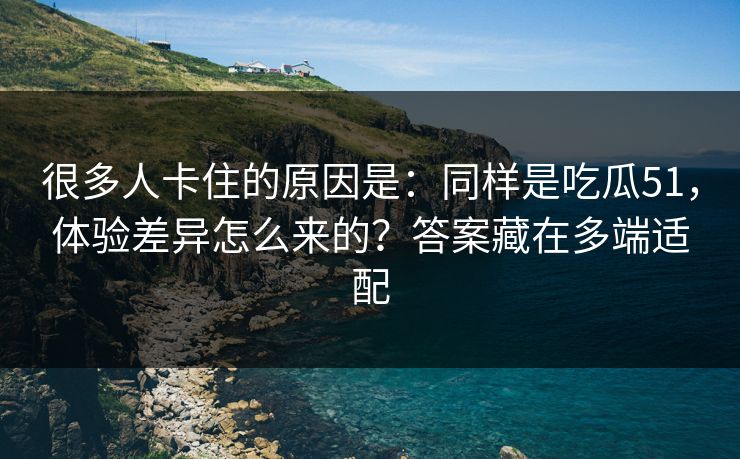 很多人卡住的原因是:同样是吃瓜51,体验差异怎么来的?答案藏在多端适配 很多人卡住的原因是:同样是吃瓜51,体验差异怎么来的?答案藏在多端适配