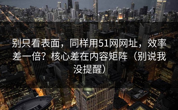 别只看表面，同样用51网网址，效率差一倍？核心差在内容矩阵（别说我没提醒）