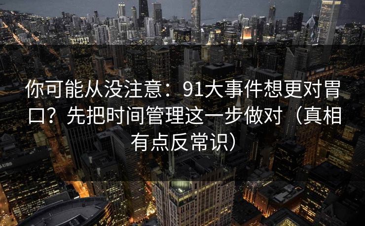 你可能从没注意：91大事件想更对胃口？先把时间管理这一步做对（真相有点反常识）