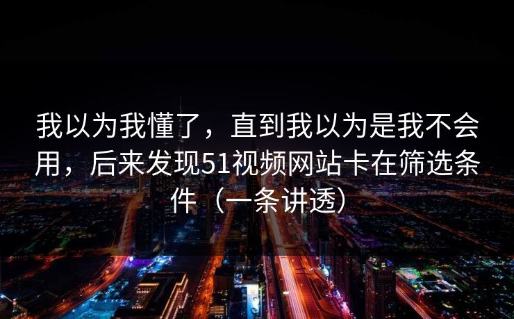 我以为我懂了,直到我以为是我不会用,后来发现51视频网站卡在筛选条件(一条讲透) 我以为我懂了,直到我以为是我不会用,后来发现51视频网站卡在筛选条件(一条讲透)