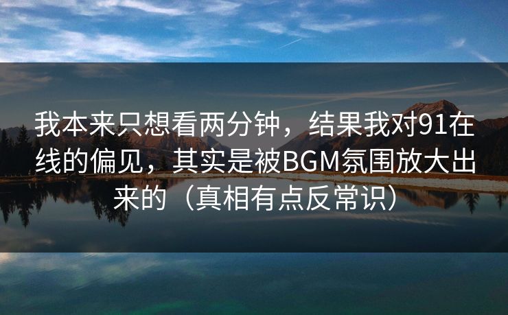 我本来只想看两分钟，结果我对91在线的偏见，其实是被BGM氛围放大出来的（真相有点反常识）