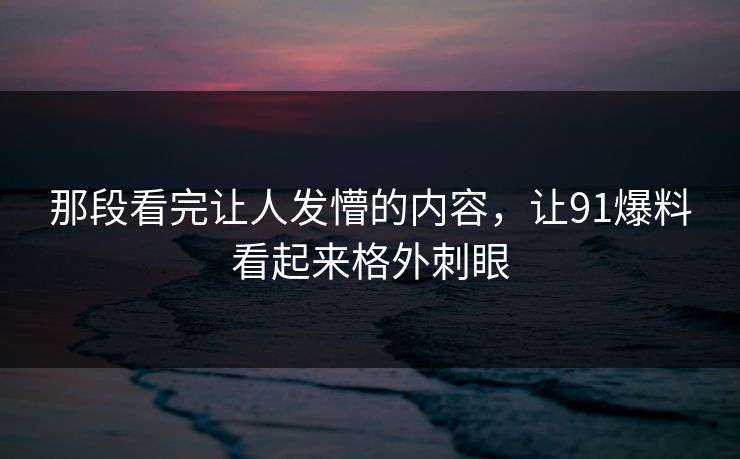 那段看完让人发懵的内容，让91爆料看起来格外刺眼