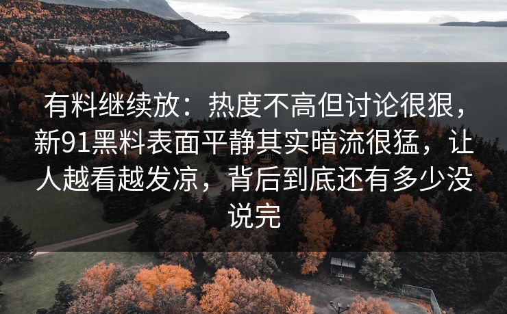 有料继续放:热度不高但讨论很狠,新91黑料表面平静其实暗流很猛,让人越看越发凉,背后到底还有多少没说完 有料继续放:热度不高但讨论很狠,新91黑料表面平静其实暗流很猛,让人越看越发凉,背后到底还有多少没说完